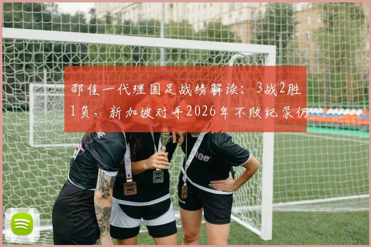邵佳一代理国足战绩解读:3战2胜1负,新加坡对手2026年不败纪录仍延续?