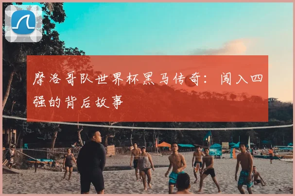 摩洛哥队世界杯黑马传奇：闯入四强的背后故事