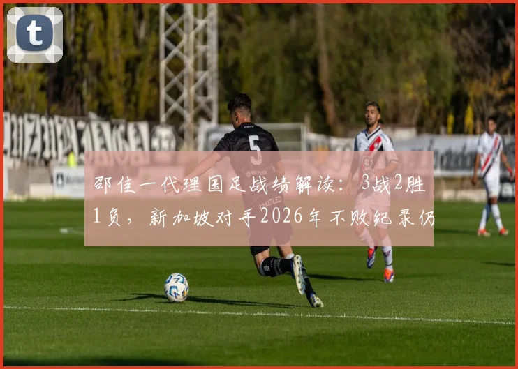 邵佳一代理国足战绩解读：3战2胜1负，新加坡对手2026年不败纪录仍延续？