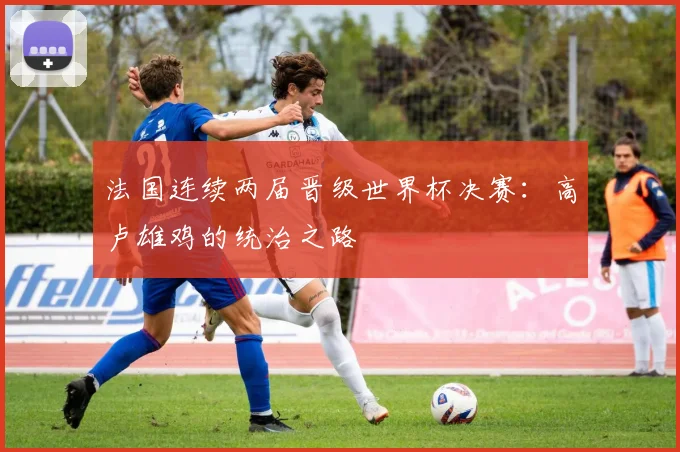 法国连续两届晋级世界杯决赛：高卢雄鸡的统治之路