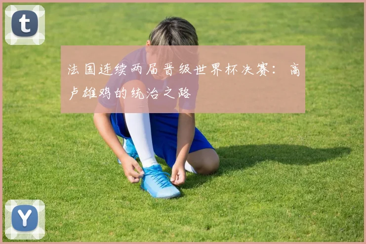 法国连续两届晋级世界杯决赛:高卢雄鸡的统治之路