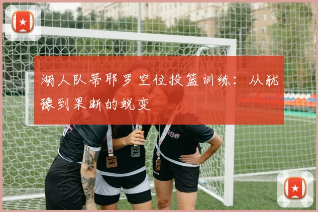 湖人队蒂耶罗空位投篮训练:从犹豫到果断的蜕变