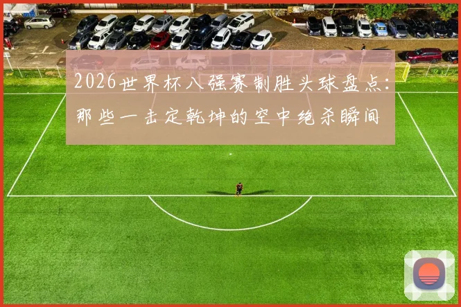 2026世界杯八强赛制胜头球盘点:那些一击定乾坤的空中绝杀瞬间
