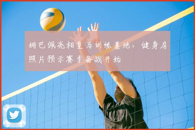 姆巴佩亮相皇马训练基地，健身房照片预示赛季备战开始