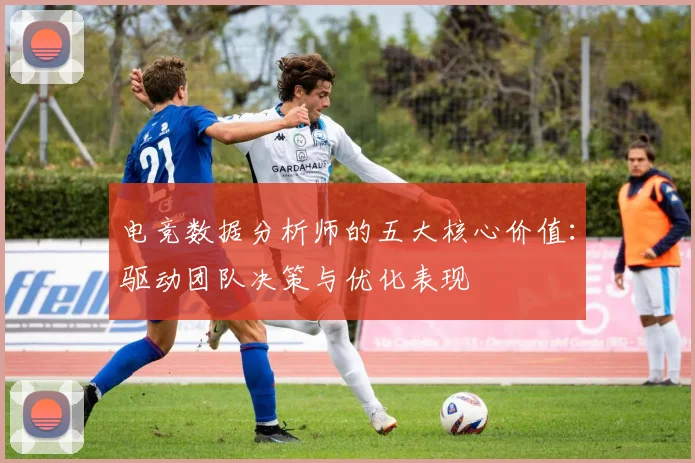 电竞数据分析师的五大核心价值:驱动团队决策与优化表现