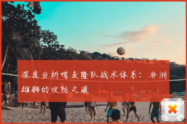 深度分析喀麦隆队战术体系：非洲雄狮的攻防之道
