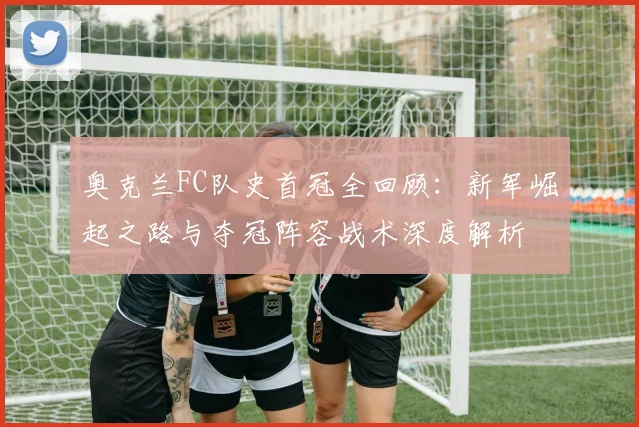 奥克兰FC队史首冠全回顾:新军崛起之路与夺冠阵容战术深度解析