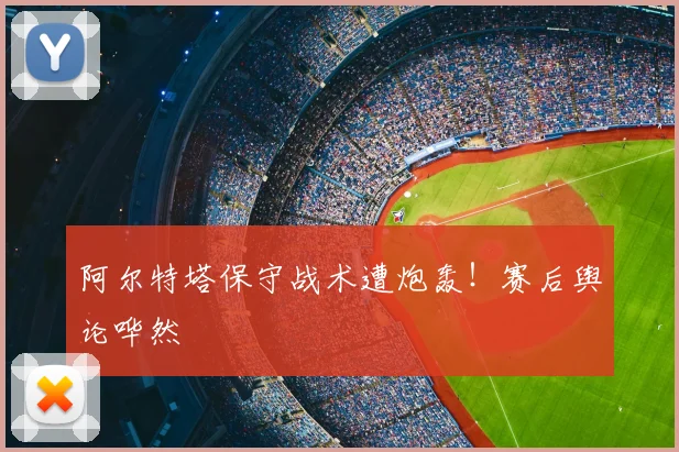 阿尔特塔保守战术遭炮轰!赛后舆论哗然