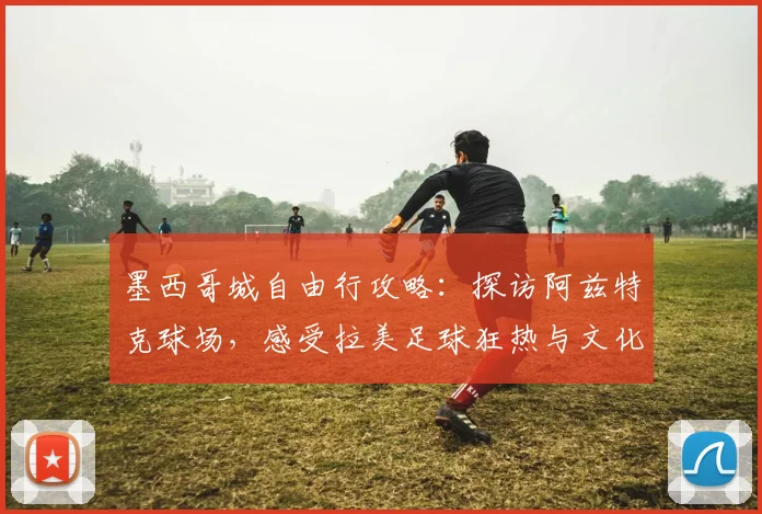 墨西哥城自由行攻略:探访阿兹特克球场,感受拉美足球狂热与文化遗产