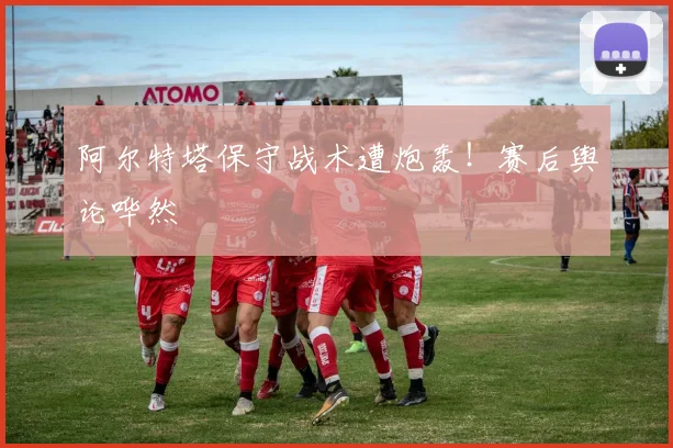 阿尔特塔保守战术遭炮轰!赛后舆论哗然