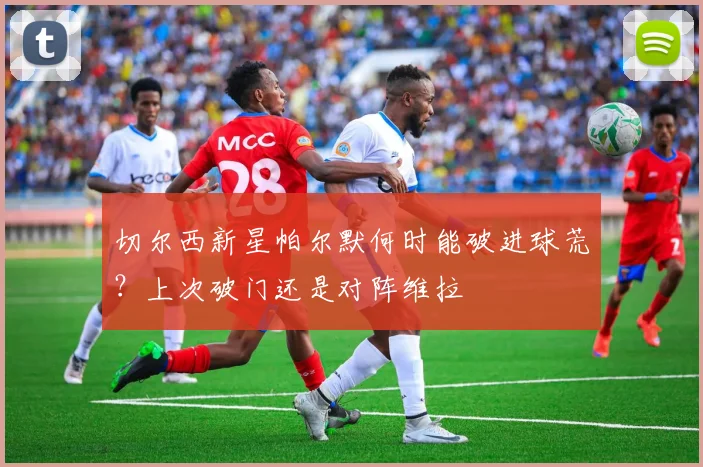 切尔西新星帕尔默何时能破进球荒？上次破门还是对阵维拉